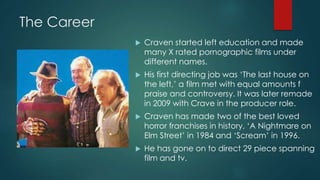 The Career
 Craven started left education and made
many X rated pornographic films under
different names.
 His first directing job was ‘The last house on
the left,’ a film met with equal amounts f
praise and controversy. It was later remade
in 2009 with Crave in the producer role.
 Craven has made two of the best loved
horror franchises in history, ‘A Nightmare on
Elm Street’ in 1984 and ‘Scream’ in 1996.
 He has gone on to direct 29 piece spanning
film and tv.
 