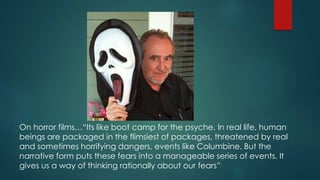 On horror films…“Its like boot camp for the psyche. In real life, human
beings are packaged in the flimsiest of packages, threatened by real
and sometimes horrifying dangers, events like Columbine. But the
narrative form puts these fears into a manageable series of events. It
gives us a way of thinking rationally about our fears”
 