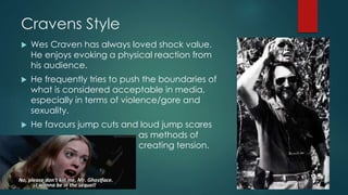 Cravens Style
 Wes Craven has always loved shock value.
He enjoys evoking a physical reaction from
his audience.
 He frequently tries to push the boundaries of
what is considered acceptable in media,
especially in terms of violence/gore and
sexuality.
 He favours jump cuts and loud jump scares
as methods of
creating tension.
 