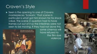 Craven’s Style
 Seen is the opening to one of Cravens
masterpieces ‘Scream.’ That scene in
particular is what got him known for his shock
value. The scene in question had to have
frames cut out of it so the intestines were not
seen to be moving. If they had not done this,
some cinemas will
have refused to
show the film due
its explicit violence
and gore.
 