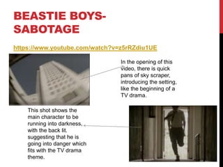 BEASTIE BOYS-
SABOTAGE
https://www.youtube.com/watch?v=z5rRZdiu1UE
In the opening of this
video, there is quick
pans of sky scraper,
introducing the setting,
like the beginning of a
TV drama.
This shot shows the
main character to be
running into darkness,
with the back lit.
suggesting that he is
going into danger which
fits with the TV drama
theme.
 