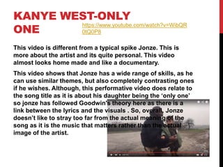 KANYE WEST-ONLY
ONE
This video is different from a typical spike Jonze. This is
more about the artist and its quite personal. This video
almost looks home made and like a documentary.
This video shows that Jonze has a wide range of skills, as he
can use similar themes, but also completely contrasting ones
if he wishes. Although, this performative video does relate to
the song title as it is about his daughter being the ‘only one’
so jonze has followed Goodwin's theory here as there is a
link between the lyrics and the visuals . So, overall, Jonze
doesn’t like to stray too far from the actual meaning of the
song as it is the music that matters rather than the actual
image of the artist.
https://www.youtube.com/watch?v=WibQR
0tQ0P8
 