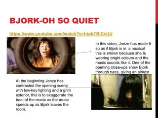 BJORK-OH SO QUIET
https://www.youtube.com/watch?v=htobTBlCvUU
In this video, Jonze has made It
so as if Bjork is in a musical
this is shown because she Is
wearing bright colours and the
music sounds like it. One of the
opening close-ups show Bjork
through tyres, giving an almost
comical beginning of the video.
At the beginning Jonze has
contrasted the opening scene
with low-key lighting and a grim
exterior, this is to exaggerate the
beat of the music as the music
speeds up as Bjork leaves the
room.
 