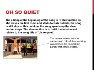 OH SO QUIET
The editing at the beginning of the song is in slow motion as
she leaves the first room and starts to walk outside, the song
is still slow at this point, as the song speeds up the slow
motion stops. The slow motion is to build the tension and
relates to the song title of ‘oh so quiet’.
The mise-en-scene such as
dancers and colourful surrounding
compliments the musical like
parody that Jonze creates.
 