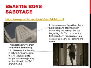 BEASTIE BOYS-
SABOTAGE
https://www.youtube.com/watch?v=z5rRZdiu1UE
In the opening of this video, there
are quick pans of sky scraper,
introducing the setting, like the
beginning of a TV drama as it is
fast paced and builds anxiety as
it is as if someone is scanning the
scene.
This shot shows the main
character to be running
into darkness, the back is
lit behind him suggesting
that he is running into
danger and leaving safely
behind fits with the TV
drama theme.
 