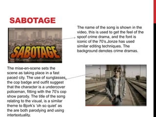 SABOTAGE
The name of the song is shown in the
video, this is used to get the feel of the
spoof crime drama, and the font is
iconic of the 70’s.Jonze has used
similar editing techniques. The
background denotes crime dramas.
The mise-en-scene sets the
scene as taking place in a fast
paced city. The use of sunglasses,
the cop badge and outfit suggest
that the character is a undercover
policeman, fitting with the 70’s cop
show parody. The title of the song
relating to the visual, is a similar
theme to Bjork’s ‘oh so quiet’ as
the are both parodying and using
intertextuality.
 