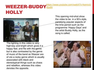 WEEZER-BUDDY
HOLLY
This opening mid-shot show
the video to be in a 50’s style,
parodying popular aspects of
the time period such as the
programme ‘Happy Days’ and
the artist Buddy Holly, as the
song is called.
The lighting in this video is very
high-key and bright which gives it a
happy feel, and fits with the genre
but is also contrasted by the genre
of music of the band as Weezer are
of ore a rocky genre which is usually
associated with black and
stereotypical things such as chaos
and rebellion, whereas this video
denotes the opposite.
https://www.youtube.com/watch?v=kemivU
Kb4f4
 