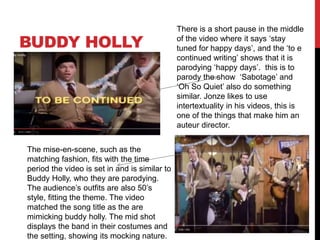 BUDDY HOLLY
There is a short pause in the middle
of the video where it says ‘stay
tuned for happy days’, and the ‘to e
continued writing’ shows that it is
parodying ‘happy days’. this is to
parody the show ‘Sabotage’ and
‘Oh So Quiet’ also do something
similar. Jonze likes to use
intertextuality in his videos, this is
one of the things that make him an
auteur director.
The mise-en-scene, such as the
matching fashion, fits with the time
period the video is set in and is similar to
Buddy Holly, who they are parodying.
The audience’s outfits are also 50’s
style, fitting the theme. The video
matched the song title as the are
mimicking buddy holly. The mid shot
displays the band in their costumes and
the setting, showing its mocking nature.
 