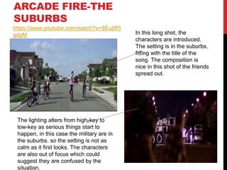 ARCADE FIRE-THE
SUBURBS
In this long shot, the
characters are introduced.
The setting is in the suburbs,
fitting with the title of the
song. The composition is
nice in this shot of the friends
spread out.
The lighting alters from high-key to
low-key as serious things start to
happen, in this case the military are in
the suburbs. so the setting is not as
calm as it first looks. The characters
are also out of focus which could
suggest they are confused by the
situation.
https://www.youtube.com/watch?v=5Euj9f3
gdyM
 