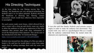 At the time when he was filming movies like ‘The
Shining’, the Steadicam was very advanced technology but
Kubrick used it to its fullest potential. Kubrick described
the Steadicam as allowing fast, flowing, camera
movements which would have otherwise been impossible
to accomplish.
He used custom made zoom lenses, which allowed him to
start a scene with a close-up and slowly zoom out; maybe
to allow the audience to first get an impression of the main
character then present them with more information to
reveal the background of that character. This can be seen in
the introduction in his film ‘A Clockwork Orange’.
https://www.youtube.com/watch?v=HI-mDTdeKR8
Kubrick also stressed how the editing of a film can make or
break it. He said how he would shoot a scene from many
angles then in editing rearrange them until the scene was
perfect.
His Directing Techniques
It was also said that Stanley Kubrick used extreme camera
angles in order to make the audience feel disoriented. This
would work very well in a psychological film as it would
help the audience understand better the mental strain the
characters are experiencing.
 