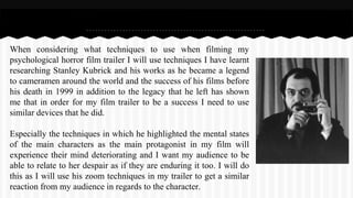 When considering what techniques to use when filming my
psychological horror film trailer I will use techniques I have learnt
researching Stanley Kubrick and his works as he became a legend
to cameramen around the world and the success of his films before
his death in 1999 in addition to the legacy that he left has shown
me that in order for my film trailer to be a success I need to use
similar devices that he did.
Especially the techniques in which he highlighted the mental states
of the main characters as the main protagonist in my film will
experience their mind deteriorating and I want my audience to be
able to relate to her despair as if they are enduring it too. I will do
this as I will use his zoom techniques in my trailer to get a similar
reaction from my audience in regards to the character.
 