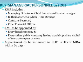 KEY MANAGERIAL PERSONNEL u/s 203
 KMP includes
 Managing Director or Chief Executive officer or manager
 In their absence a Whole Time Director
 Company Secretary
 Chief Financial Officer.
 KMP to be appointed by
 Every listed company &
 Every other public company having a paid-up share capital
of ten crore rupees or more.
 Appointment to be intimated to ROC in Form MR-1
within 60 days
 