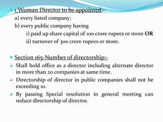  1 Woman Director to be appointed:-
a) every listed company;
b) every public company having
i) paid up share capital of 1oo crore rupees or more OR
ii) turnover of 300 crore rupees or more.
 Section 165-Number of directorship:-
 Shall hold office as a director including alternate director
in more than 20 companies at same time.
 Directorship of director in public companies shall not be
exceeding 10.
 By passing Special resolution in general meeting can
reduce directorship of director.
 
