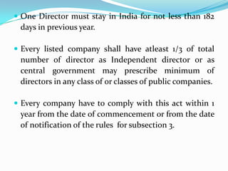  One Director must stay in India for not less than 182
days in previous year.
 Every listed company shall have atleast 1/3 of total
number of director as Independent director or as
central government may prescribe minimum of
directors in any class of or classes of public companies.
 Every company have to comply with this act within 1
year from the date of commencement or from the date
of notification of the rules for subsection 3.
 