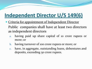 Independent Director U/S 149(6)
 Criteria for appointment of Independent Director
Public companies shall have at least two directors
as independent directors
a. having paid up share capital of 10 crore rupees or
more; or
b. having turnover of 100 crore rupees or more; or
c. have, in aggregate, outstanding loans, debentures and
deposits, exceeding 50 crore rupees.
 
