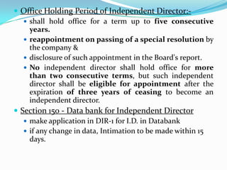  Office Holding Period of Independent Director:-
 shall hold office for a term up to five consecutive
years.
 reappointment on passing of a special resolution by
the company &
 disclosure of such appointment in the Board's report.
 No independent director shall hold office for more
than two consecutive terms, but such independent
director shall be eligible for appointment after the
expiration of three years of ceasing to become an
independent director.
 Section 150 - Data bank for Independent Director
 make application in DIR-1 for I.D. in Databank
 if any change in data, Intimation to be made within 15
days.
 