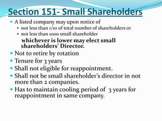 Section 151- Small Shareholders
 A listed company may upon notice of
 not less than 1/10 of total number of shareholders or
 not less than 1000 small shareholder
whichever is lower may elect small
shareholders’ Director.
 Not to retire by rotation
 Tenure for 3 years
 Shall not eligible for reappointment.
 Shall not be small shareholder’s director in not
more than 2 companies.
 Has to maintain cooling period of 3 years for
reappointment in same company.
 