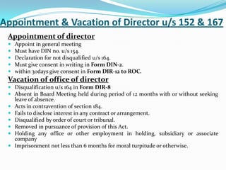 Appointment & Vacation of Director u/s 152 & 167
Appointment of director
 Appoint in general meeting
 Must have DIN no. u/s 154.
 Declaration for not disqualified u/s 164.
 Must give consent in writing in Form DIN-2.
 within 30days give consent in Form DIR-12 to ROC.
Vacation of office of director
 Disqualification u/s 164 in Form DIR-8
 Absent in Board Meeting held during period of 12 months with or without seeking
leave of absence.
 Acts in contravention of section 184.
 Fails to disclose interest in any contract or arrangement.
 Disqualified by order of court or tribunal.
 Removed in pursuance of provision of this Act.
 Holding any office or other employment in holding, subsidiary or associate
company
 Imprisonment not less than 6 months for moral turpitude or otherwise.
 
