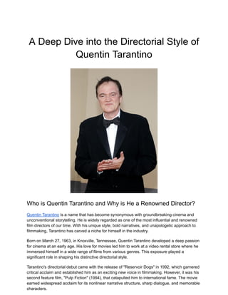 A Deep Dive into the Directorial Style of
Quentin Tarantino
Who is Quentin Tarantino and Why is He a Renowned Director?
Quentin Tarantino is a name that has become synonymous with groundbreaking cinema and
unconventional storytelling. He is widely regarded as one of the most influential and renowned
film directors of our time. With his unique style, bold narratives, and unapologetic approach to
filmmaking, Tarantino has carved a niche for himself in the industry.
Born on March 27, 1963, in Knoxville, Tennessee, Quentin Tarantino developed a deep passion
for cinema at an early age. His love for movies led him to work at a video rental store where he
immersed himself in a wide range of films from various genres. This exposure played a
significant role in shaping his distinctive directorial style.
Tarantino's directorial debut came with the release of "Reservoir Dogs" in 1992, which garnered
critical acclaim and established him as an exciting new voice in filmmaking. However, it was his
second feature film, "Pulp Fiction" (1994), that catapulted him to international fame. The movie
earned widespread acclaim for its nonlinear narrative structure, sharp dialogue, and memorable
characters.
 