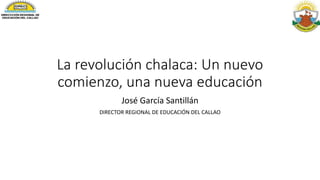 La revolución chalaca: Un nuevo
comienzo, una nueva educación
José García Santillán
DIRECTOR REGIONAL DE EDUCACIÓN DEL CALLAO
 