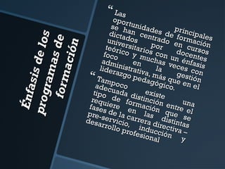 É nfa
sis d
e lo s
pro g
ra m
a s de
fo r m
a ció n

 Las

o po r
se h tunidad
an c es d princip
dicta
dos entradoe forma ales
unive
por en cu ción
rsita
teóri
doce rsos
co y rios co
f oc o
n
muc n un
has
é n f a t es
adm
s
v
inistren
lider
la eces co is
azgo ativa, m
n
ás qu gestión
pe da
Tam
gógi e en
po c o
adec
el
co.
u ada
tipo
disti existe
requ de for nción
un
fases iere e mación entre ea
l
qu e
pre-s de la c n las
s
desa ervicio arrera d distinta e
,
rroll
ir
o pro inducc ectiva –s
fesio
i
nal ó n y



 