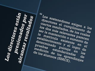 L os d
irec t
o res
pre s
e st á
i on a
n
a lc a
dos p
n za r
or
re su l
ta do s

 Los s

direc ostenedo
ciert tores el res exig
os re
en a
cump
los d
s
os m ultados, limiento los
ser la
de lo
ás re
s c ua d e
levan
mant
la m
atríc ención o tes pare les
estab
u
c
lecim la exist aumento en
dete
rmin iento y ente en de
a
prue
bas do pun el logro el
me d
ición estanda taje en de
de lo
las
s alu de los rizadas
mnos
apre
ndiza de
(SIM
C E).
jes

 