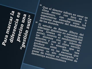  Que e

Para
m ar
d ife r c ar l a
en ci
p rec i a e s
so u
“ ges
na
tió n
sut il”

clima el direct
acad escola or influy
expe émico, r con a en cre
doce ctativas con e foco e ar un
de lo ntes resp elevadostándare n lo
s
s alum
s
e
nos. cto del re entre l y
El es
ndim os
tudio
lider
iento
azgo de Re
altos
ev
d
nivel irectivo e es (Efec
socia
es
t
n
los l), conec de v escuela o del
direc alumnos ta el re ulnerabi s con
most tivo y c con ndimient lidad
prod rando l on el c el lider o de
a si
l
a
dime uce
nerg ima escozgo
ia q
alcan nsiones entre
ue lar,
se
pesa zan un en las estas
desv r de trab alto d escuelas tres
entaj
e
a soc ajar en csempeño que
ioeco
,
o
nómi ntextos d a
ca
e



 