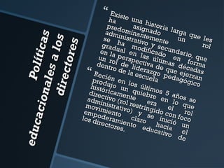 e du c
Polít
a cio n
ica s
a le s
a los
dire c
t ore s

 Exist

ha te una h
pred
asignistoria l
arga
adm ominan ado
q
se inistrativtemente un ue les
rol
grad ha mo o y sec
dific
ual
en la
en l
ado undario,
qu
e
un r perspe as últi
mas n form e
ol d
dent
e lidctiva de
déca a
ro de
eraz
q
 Recié
go p ue ejer das
la es
z
cuel
n en
a edagógi an
prod
l
co
histó ujo un os últim
direc ricamen quiebr os 5 añ
e en
os s
adm tivo (ro te
lo q e
inistr l res era
ue
mov
imie ativo) tringido el
r
emp
odernto cl y se i con focol
los d
n
o
irect amientoaro ha ició un
ores
educ cia
.
ativo el
de

 