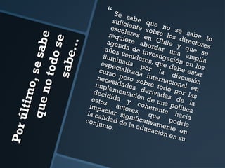 Po r ú
ltim o
, se
qu e
sa be
no t
o do s
e
sabe
…

 Se

s
sufic abe qu
e
esco iente so no se
b
sabe
requ lares en re los
lo
direc
agen iere abo Chile
tores
y
años da de in rdar un que s
e
ilum venider vestigac a ampli
o
i
i
a
espe nada p s, que d ón en lo
curs cializada or la ebe esta s
o
nece pero s interna discusió r
n
o
impl sidades bre tod cional e
e
n
deci mentac derivad o por la
i
d
a
estos ida y ón de un s de l s
acto cohere a políti a
impa
re
c
n
la ca ctar sig s, que te haci a
n
podr a
conj lidad de ificativa
ía
unto
m
la e d
.
ucac ente en
ió n e
n su

 