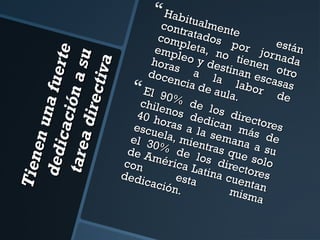 T ien
en u
d ed ic n a fue rt
e
a ci ó
nas
ta rea
d irec u
tiv a

 Habit

cont tualment
r
com atados e
p
e
emp leta, no por jor stán
l
hora eo y des tienen nada
s a
tinan
otro
do c e
esca
la
ncia
s
 El 90 de aula.labor das
e
chile % de l
40 h nos ded os direc
o
escu ras a la ican má tores
ela,
sema s de
el 3
mien
0%
tras na a su
de A
d
méri e los d que solo
con
ca La
irect
ores
tina
de di
cuen
cació esta
tan
n.
mism
a

 