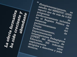 La of
e r ta
for m
ha s
ativ
id o c
a
re cie
nte y
a bu n
d an te

 Com

estudplement
a
repo io del M riament
e,
r tó q
INED
prog
u
rama ue de m UC (200 n
perfe
ás d
s
e 4.5 6)
ccion
en e
00
l Re amiento
insta
d
ncias gistro P incluid e
perf
os
úblic
eccio
o d
Ce n t
nam
e
ro
iento
Perfe
de
de l
Expe ccionam
Inve rimentac iento,
de
stiga
ión
(CPE
c
IP) iones Pe
Educ
d
ación el Min dagógic e
expl
ícita , 300 isterio as
m
dirig
indic de
idos ente
aban
técn
a dir
icos.
ectiv
o s y es t ar
jefes

 