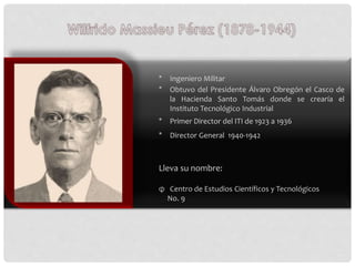* Ingeniero Militar
* Obtuvo del Presidente Álvaro Obregón el Casco de
la Hacienda Santo Tomás donde se crearía el
Institu...