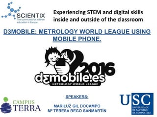 SPEAKERS:
MARILUZ GIL DOCAMPO
Mª TERESA REGO SANMARTÍN
D3MOBILE: METROLOGY WORLD LEAGUE USING
MOBILE PHONE.
Experiencing STEM and digital skills
inside and outside of the classroom
 