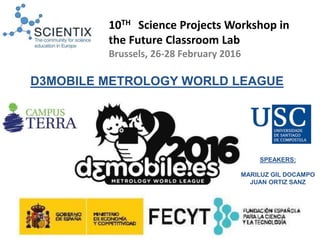SPEAKERS:
MARILUZ GIL DOCAMPO
JUAN ORTIZ SANZ
D3MOBILE METROLOGY WORLD LEAGUE
10TH Science Projects Workshop in
the Future Classroom Lab
Brussels, 26-28 February 2016
 