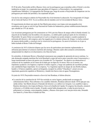 El 29 de julio, Pueyrredón arribó a Buenos Aires con los portugueses que avanzaban sobre el litoral y con dos
tendencias en juego: los congresales (que apoyaban al Congreso y a Pueyrredón) y los segregatistas
(republicanos federales). Un segregatista fue Dorrego que, luego de acusar a Pueyrredón de simpatizar con los
portugueses por medio del periódico, fue expulsado del país.

Uno de los más enérgicos anhelos de Pueyrredón fue el de fomentar la educación. Fue inaugurado el Colegio
de la Unión del Sud en 1818. Ya en su último año de mandato creó la Universidad de Buenos Aires.

El requerimiento de dinero por parte de San Martín para armar a sus tropas creó una pequeña crisis
económica, por la que se creó la Caja Nacional de Fondos de Sudamérica, primer establecimiento bancario
que cobraba un 15% de interés.

Las invasiones portuguesas por fin comenzaron en 1816, por tres flancos de ataque sobre la banda oriental. La
mayoría de las batallas eran favorables a los atacantes, y se debió pedir ayuda por parte de los orientales a
Pueyrredón. Se quiso firmar un acuerdo por el cual se otorgaría esa ayuda siempre y cuando aceptaran la
soberanía del director y del congreso, pero fue negado por el evidente rechazo de Artigas. La lucha continuó
de manera desfavorable, y concluyó con la victoria de los portugueses. Se anexó el territorio en el que se
había luchado al Reino Unido de Portugal.

A comienzos de 1815 el director dispuso que las naves de particulares previamente reglamentadas se
utilizaran para destruir el comercio marítimo del enemigo. Durante cuatro años actuaron correctamente,
anteponiendo los objetivos revolucionarios a los fines de lucro.

En setiembre, el almirante Brown y Bouchard comenzaron una campaña de aprensión de naves realistas. La
más destacada campaña marítima fue la de Bouchard a cargo del navío antes conocido como Consecuencia, y
luego transformado en barco de guerra con el nombre de "La Argentina". Su objetivo era obstaculizar el
comercio de los españoles en los mares de la India por un lapso de 16 meses. Pero en el camino, sus
tripulantes ayudaron a los Ingleses a reprimir el tráfico negrero, y luego una epidemia de escorbuto produjo
una cantidad de bajas importante. En su empresa, "La Argentina soportó un ataque de una flotilla malaya,
hundió a 16 barcos españoles, apresó un bergantín, recuperó la corbeta "Chacabuco", arrasó con una
importante guarnición española en Monterrey y hundió dos barcos más en aguas Nicaragüenses.

En junio de 1819, Pueyrredón renuncia a favor de José Rondeau, el último director.

• La sanción de la constitución de 1819 fue resistida en varios lugares, produciendo un amague de
  enfrentamiento bélico. Para enfrentar a los caudillos federales, Rondeau (director desde 1819) opta por una
  salida militar. San Martín desoyó el llamado del director y se sublevó en Arequito. Los caudillos López y
  Ramírez derrotaron a las tropas de Buenos Aires en la batalla de Cepeda. El congreso fue disuelto, renunció
  el director y el Cabildo tomó el poder. El poder central había desaparecido, y todas las provincias se
  gobernaron a sí mismas, como pequeños estados, y Buenos Aires pasó a ser una provincia más, firmando
  con Santa Fe y Entre Ríos el tratado de Pilar.




                                                                                                            3
 