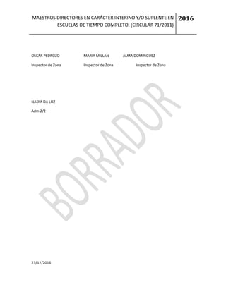 MAESTROS DIRECTORES EN CARÁCTER INTERINO Y/O SUPLENTE EN
ESCUELAS DE TIEMPO COMPLETO. (CIRCULAR 71/2011)
2016
23/12/2016
OSCAR PEDROZO MARIA MILLAN ALMA DOMINGUEZ
Inspector de Zona Inspector de Zona Inspector de Zona
NADIA DA LUZ
Adm 2/2
 