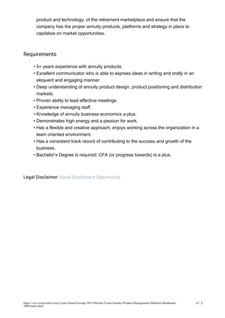 product and technology, of the retirement marketplace and ensure that the
company has the proper annuity products, platforms and strategy in place to
capitalize on market opportunities.
Requirements
5+ years experience with annuity products.•
Excellent communicator who is able to express ideas in writing and orally in an
eloquent and engaging manner.
•
Deep understanding of annuity product design, product positioning and distribution
markets.
•
Proven ability to lead effective meetings.•
Experience managing staff.•
Knowledge of annuity business economics a plus.•
Demonstrates high energy and a passion for work.•
Has a flexible and creative approach; enjoys working across the organization in a
team oriented environment.
•
Has a consistent track record of contributing to the success and growth of the
business.
•
Bachelor’s Degree is required; CFA (or progress towards) is a plus.•
Legal Disclaimer: Equal Emploment Opportunity
2 / 2https://vizi.vizirecruiter.com/Lyneer-Search-Group-1091/Director-Fixed-Annuity-Product-Management-Midtown-Manhattan-
3009/index.html
 