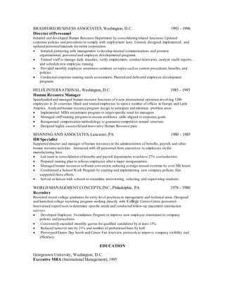 BRADFORD BUSINESS ASSOCIATES, Washington, D.C. 1993 - 1996
Director ofPersonnel
Initiated and developed Human Resource Department by consolidating related functions.Updated
corporate policies and procedures to comply with employment laws. Created, designed,implemented, and
updated personnelmanuals for entire corporation.
 Initiated partnering with management to develop internal communications and promote
organizational, personneland employee developmental programs.
 Trained staff to manage daily inquiries, verify employment, conduct interviews, analyze credit reports,
and schedule new employee training.
 Provided monthly employee awareness seminars on topics such as current procedures,benefits, and
policies.
 Conducted corporate training needs assessments.Planned and delivered employee development
programs.
HELIX INTERNATIONAL, Washington, D.C. 1985 - 1993
Human Resource Manager
Spearheaded and managed human resource functions of a new international operation involving 1200
employees in 26 countries.Hired and trained employees to open a number of offices in Europe and Latin
America. Analyzed human resource program design to anticipate and minimize problem areas.
 Implemented MBA recruitment program to target specific need for managers.
 Managed staff training program to ensure workforce skills aligned to corporate goals.
 Reorganized compensation methodology to guarantee competitive reward structure.
 Designed highly successfuland innovative Human Resource plan.
MANNINGAND ASSOCIATES, Lancaster,PA 1980 - 1985
HR Specialist
Supported director and manager of human resources in the administration of benefits, payroll, and other
human resource activities. Interacted with all personnel,from executives to employees on the
manufacturing lines.
 Led team in consolidation of benefits and payroll departments to achieve 27% cost reduction.
 Prepared training plan to refocus employees after a major reorganization.
 Managed human resources software conversion,reducing average annual overtime by over 300 hours.
 Coordinated a School Work Program by creating and implementing new company policies that
supported these efforts.
 Served as liaison with schools to streamline interviewing, selecting, and supervising students.
WORLD MANAGEMENT CONCEPTS,INC., Philadelphia, PA 1978 - 1980
Recruiter
Recruited recent college graduates for entry-level positions in management and technical areas. Designed
and launched college recruiting program working directly with College Career Center personnel.
Interviewed supervisors to determine specific needs and conducted follow-up placement satisfaction
surveys.
 Developed Employee Assimilation Program to improve new employee orientation to company
policies and procedures.
 Consistently exceeded monthly quotas for qualified candidates by at least 15%.
 Reduced turnover rate by 21% and number of probational hires by half.
 Prototyped Career Day booth and Career Fair interview protocols to improve company visibility and
efficiency.
EDUCATION
Georgetown University, Washington, D.C.
Executive MBA (InternationalManagement), 1995
 
