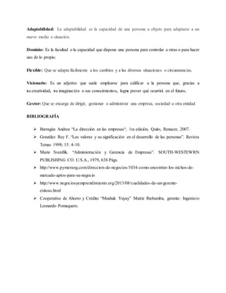 Adaptabilidad: La adaptabilidad es la capacidad de una persona u objeto para adaptarse a un
nuevo medio o situación.
Dominio: Es la facultad o la capacidad que dispone una persona para controlar a otras o para hacer
uso de lo propio.
Flexible: Que se adapta fácilmente a los cambios y a las diversas situaciones o circunstancias.
Visionario: Es un adjetivo que suele emplearse para calificar a la persona que, gracias a
su creatividad, su imaginación o sus conocimientos, logra prever qué ocurrirá en el futuro.
Gestor: Que se encarga de dirigir, gestionar o administrar una empresa, sociedad u otra entidad
BIBLIOGRAFÍA
 Barragán Andrea “La dirección en las empresas“, 1ra edición, Quito, Renacer, 2007.
 González Rey F. “Los valores y su significación en el desarrollo de las personas”. Revista
Temas 1998; 15: 4-10.
 Mario Sverdlik. “Administración y Gerencia de Empresas”. SOUTH-WESTEWRN
PUBLISHING CO. U.S.A., 1979, 638 Págs.
 http://www.pymerang.com/direccion-de-negocios/1034-como-encontrar-los-nichos-de-
mercado-aptos-para-su-negocio
 http://www.negociosyemprendimiento.org/2013/08/cualidades-de-un-gerente-
exitoso.html
 Cooperativa de Ahorro y Crédito “Mushuk Yuyay” Matriz Riobamba, gerente: Ingeniero
Leonardo Pomaquero.
 