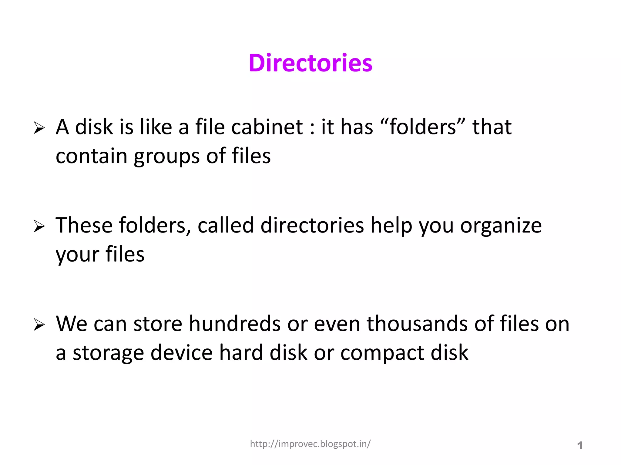 Directories

   A disk is like a file cabinet : it has “folders” that
    contain groups of files

   These folders, called directories help you organize
    your files

   We can store hundreds or even thousands of files on
    a storage device hard disk or compact disk


                          http://improvec.blogspot.in/      1
 