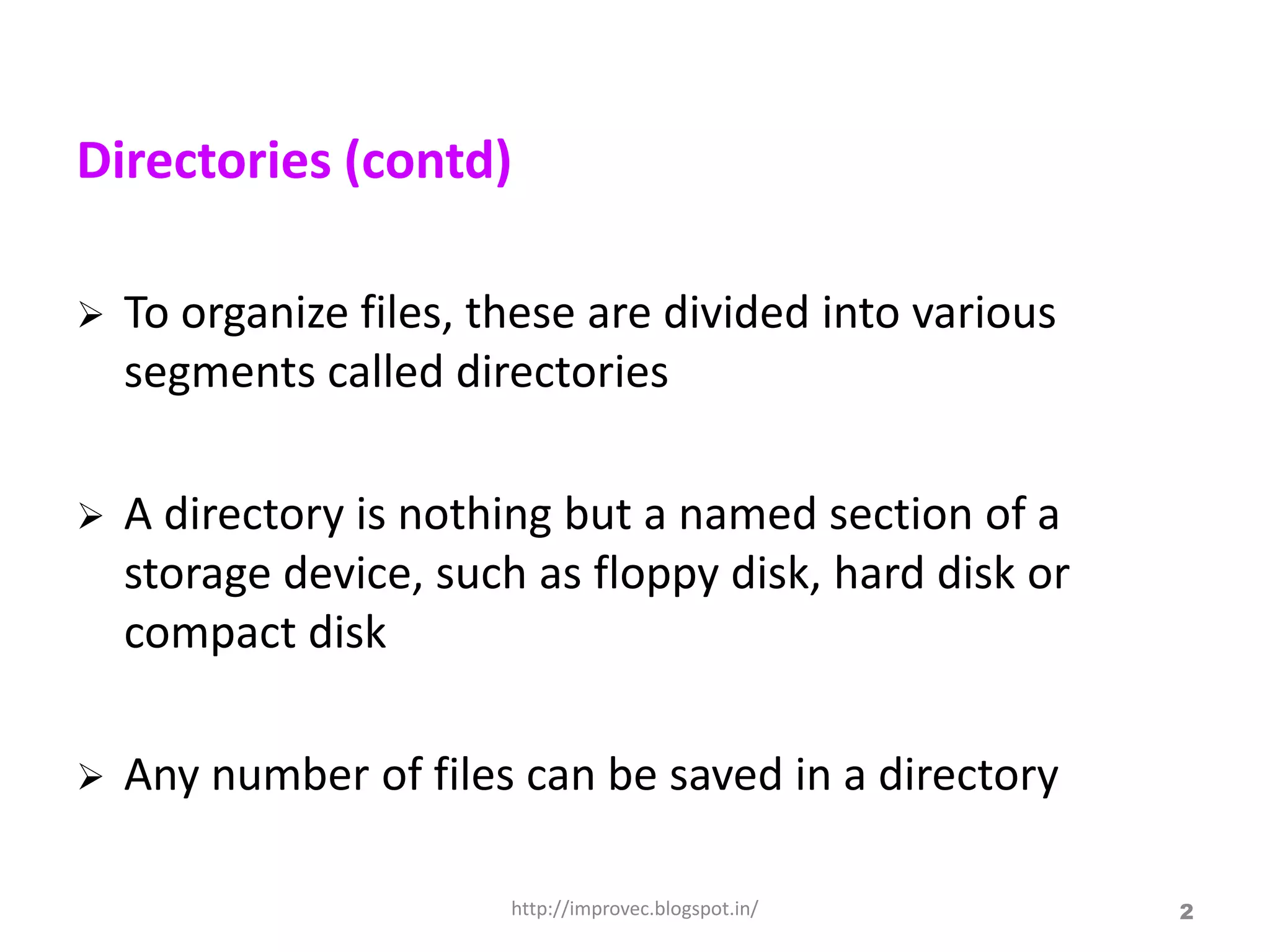 Directories (contd)

   To organize files, these are divided into various
    segments called directories

   A directory is nothing but a named section of a
    storage device, such as floppy disk, hard disk or
    compact disk

   Any number of files can be saved in a directory

                        http://improvec.blogspot.in/    2
 