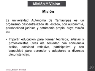 La universidad Autónoma de Tamaulipas es un
organismo descentralizado del estado, con autonomía,
personalidad jurídica y patrimonio propio, cuya misión
es:
• Impartir educación para formar técnicos, artistas y
profesionistas útiles ala sociedad con conciencia
crítica, actividad reflexiva, participativa y con
capacidad para aprender y adaptarse a diversas
circunstancias;
Misión Y Visión
Misión
Verdad,BellezaY Probidad
10
 