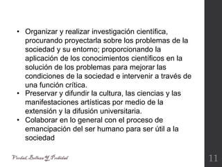 11
• Preservar y difundir la cultura, las ciencias y las
manifestaciones artísticas por medio de la
extensión y la difusión universitaria.
• Colaborar en lo general con el proceso de
emancipación del ser humano para ser útil a la
sociedad
• Organizar y realizar investigación científica,
procurando proyectarla sobre los problemas de la
sociedad y su entorno; proporcionando la
aplicación de los conocimientos científicos en la
solución de los problemas para mejorar las
condiciones de la sociedad e intervenir a través de
una función crítica.
 