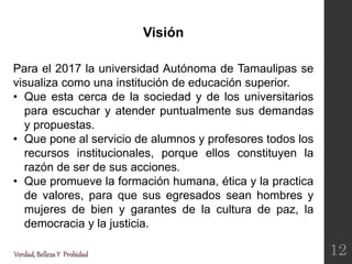 Para el 2017 la universidad Autónoma de Tamaulipas se
visualiza como una institución de educación superior.
• Que esta cerca de la sociedad y de los universitarios
para escuchar y atender puntualmente sus demandas
y propuestas.
• Que pone al servicio de alumnos y profesores todos los
recursos institucionales, porque ellos constituyen la
razón de ser de sus acciones.
• Que promueve la formación humana, ética y la practica
de valores, para que sus egresados sean hombres y
mujeres de bien y garantes de la cultura de paz, la
democracia y la justicia.
Visión
Verdad,BellezaY Probidad 12
 