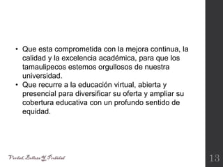 13
• Que esta comprometida con la mejora continua, la
calidad y la excelencia académica, para que los
tamaulipecos estemos orgullosos de nuestra
universidad.
• Que recurre a la educación virtual, abierta y
presencial para diversificar su oferta y ampliar su
cobertura educativa con un profundo sentido de
equidad.
 