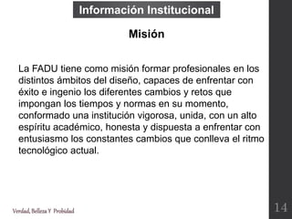 Información Institucional
Verdad,BellezaY Probidad
La FADU tiene como misión formar profesionales en los
distintos ámbitos del diseño, capaces de enfrentar con
éxito e ingenio los diferentes cambios y retos que
impongan los tiempos y normas en su momento,
conformado una institución vigorosa, unida, con un alto
espíritu académico, honesta y dispuesta a enfrentar con
entusiasmo los constantes cambios que conlleva el ritmo
tecnológico actual.
Misión
14
 