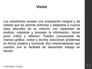 Visión
Verdad,BellezaY Probidad
Los estudiantes poseen una preparación integral y de
calidad que les permite enfrentar y adaptarse a nuevos
retos laborales de su entorno; con capacidad de
analizar, organizar y procesar la información, tienen
juicio crítico y reflexivo. Pueden comunicarse de
manera gráfica, verbal y escrita; solucionan problemas
en forma creativa y funcional. Son emprendedores que
cuentan con la facilidad de desarrollar trabajo en
equipo.
15
 