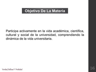 Objetivo De La Materia
Participa activamente en la vida académica, científica,
cultural y social de la universidad, comprendiendo la
dinámica de la vida universitaria.
Verdad,BellezaY Probidad 16
 