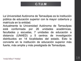 Verdad,BellezaY Probidad
La Universidad Autónoma de Tamaulipas es la institución
pública de educación superior con la mayor cobertura y
matrícula en la entidad.
Actualmente la Universidad Autónoma de Tamaulipas
está conformada por 26 unidades académicas,
facultades y escuelas, 7 unidades de educación a
distancia (UNAED) y 5 centros de investigación
distribuidos en 14 localidades del estado. Esto la
convierte en la institución de educación superior más
fuerte, más amplia y más prestigiada de Tamaulipas.
C.T.U.M
18
 