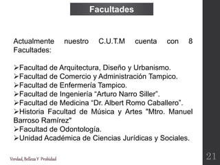 Verdad,BellezaY Probidad
Actualmente nuestro C.U.T.M cuenta con 8
Facultades:
Facultad de Arquitectura, Diseño y Urbanismo.
Facultad de Comercio y Administración Tampico.
Facultad de Enfermería Tampico.
Facultad de Ingeniería “Arturo Narro Siller”.
Facultad de Medicina “Dr. Albert Romo Caballero”.
Historia Facultad de Música y Artes "Mtro. Manuel
Barroso Ramírez"
Facultad de Odontología.
Unidad Académica de Ciencias Jurídicas y Sociales.
Facultades
21
 